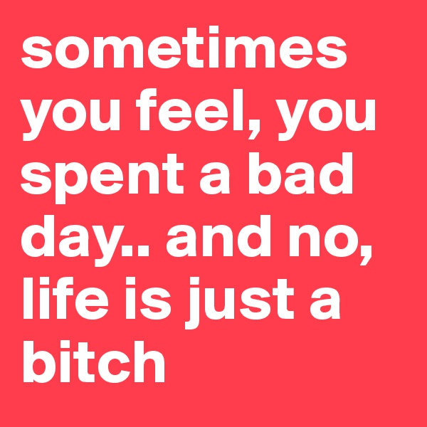 sometimes you feel, you spent a bad day.. and no, life is just a bitch 