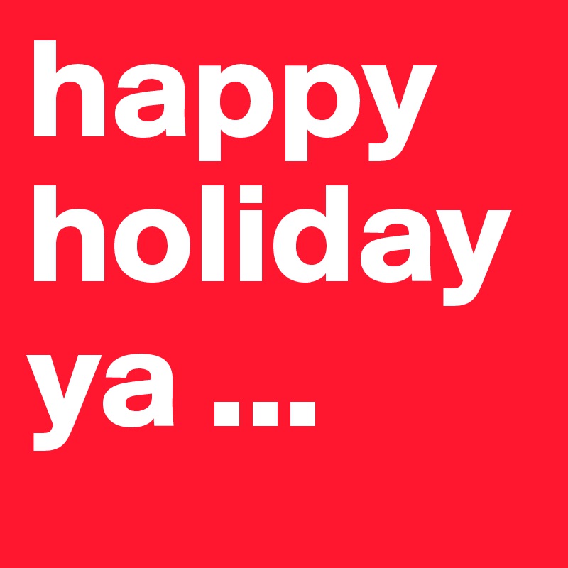 happy holiday 
ya ...  