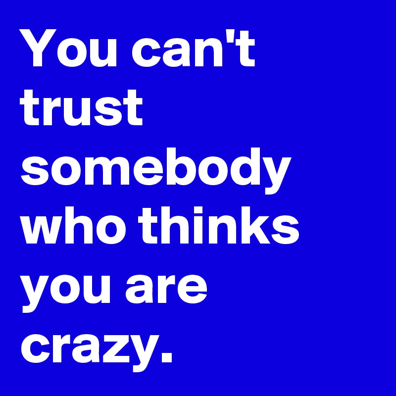 You can't trust somebody who thinks you are crazy.
