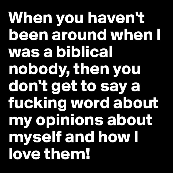 When you haven't been around when I was a biblical nobody, then you don't get to say a fucking word about my opinions about myself and how I love them!