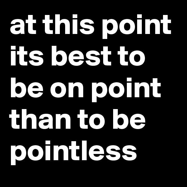 at this point its best to be on point than to be pointless