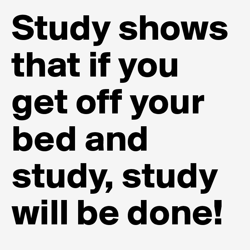 Study shows that if you get off your bed and study, study will be done!