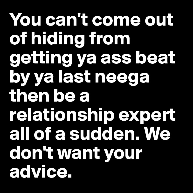 You can't come out of hiding from getting ya ass beat by ya last neega then be a relationship expert all of a sudden. We don't want your advice. 