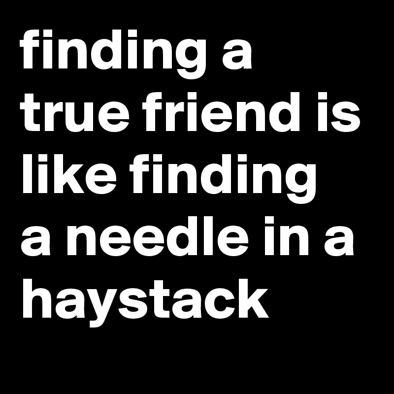 finding a true friend is like finding a needle in a haystack