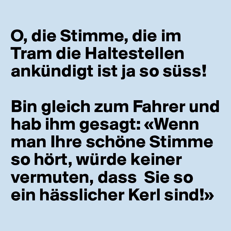 
O, die Stimme, die im Tram die Haltestellen ankündigt ist ja so süss!

Bin gleich zum Fahrer und hab ihm gesagt: «Wenn man Ihre schöne Stimme so hört, würde keiner vermuten, dass  Sie so ein hässlicher Kerl sind!»