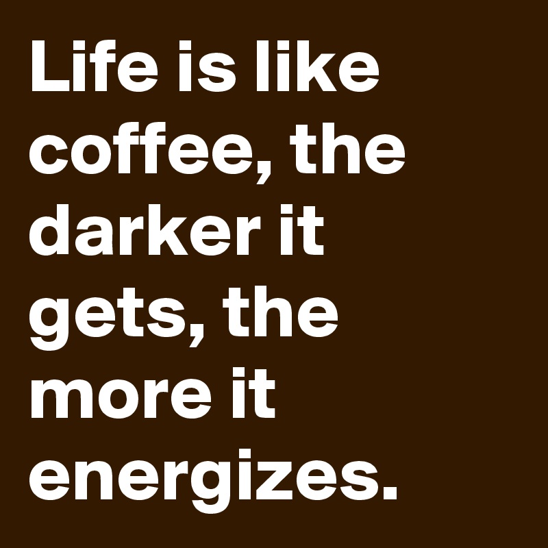 Life is like coffee, the darker it gets, the more it energizes.