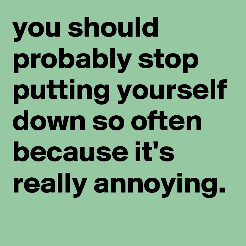 you should probably stop putting yourself down so often because it's really annoying.
