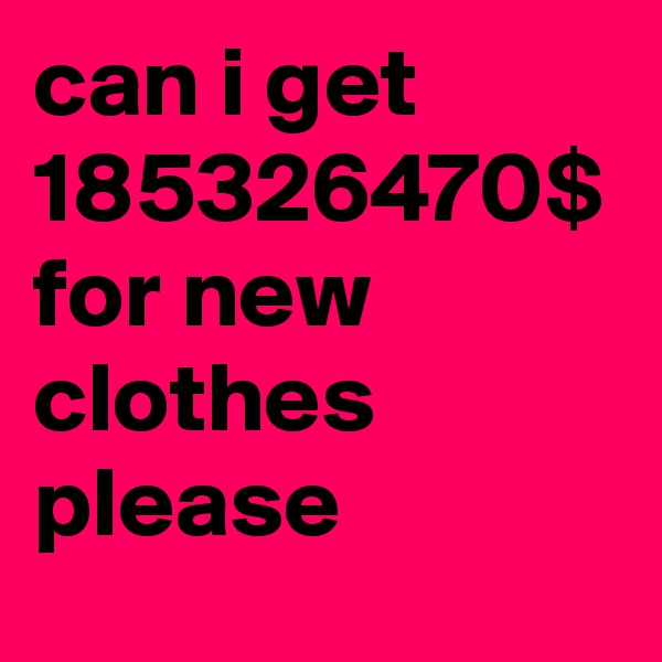 can i get 185326470$ for new clothes please