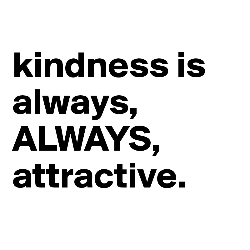 
kindness is always,
ALWAYS,
attractive.
