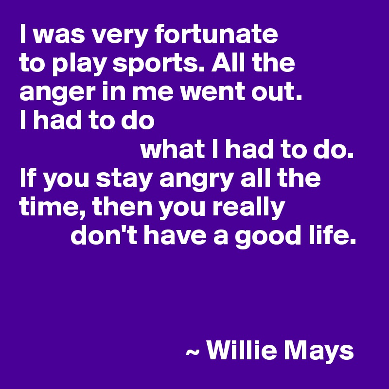 I was very fortunate
to play sports. All the anger in me went out. 
I had to do 
                     what I had to do.
If you stay angry all the time, then you really 
         don't have a good life.



                             ~ Willie Mays