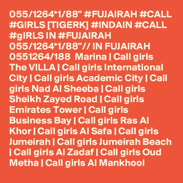 055/1264*1/88" #FUJAIRAH #CALL #GIRLS [TIGERK] #INDAIN #CALL #gIRLS IN #FUJAIRAH 055/1264*1/88"// IN FUJAIRAH  0551264/188  Marina | Call girls The VILLA | Call girls International City | Call girls Academic City | Call girls Nad Al Sheeba | Call girls Sheikh Zayed Road | Call girls Emirates Tower | Call girls Business Bay | Call girls Ras Al Khor | Call girls Al Safa | Call girls Jumeirah | Call girls Jumeirah Beach | Call girls Al Zadaf | Call girls Oud Metha | Call girls Al Mankhool