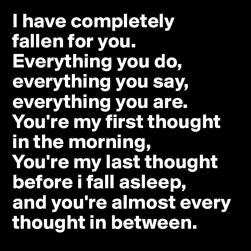 I have completely 
fallen for you.
Everything you do,
everything you say,
everything you are.
You're my first thought in the morning,
You're my last thought before i fall asleep,
and you're almost every thought in between.