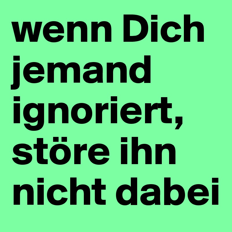 wenn Dich jemand ignoriert, störe ihn nicht dabei