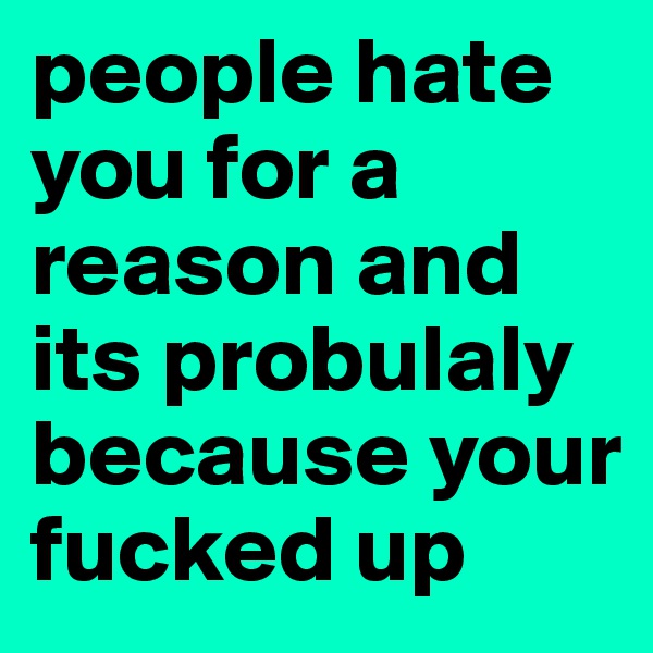 people hate you for a reason and its probulaly because your fucked up 