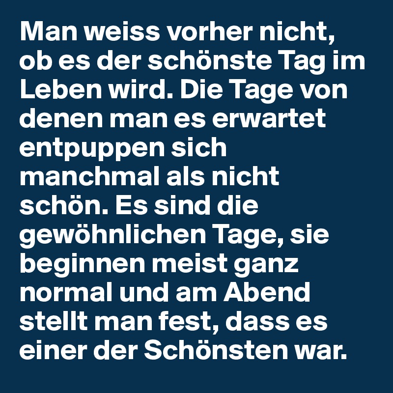 Man weiss vorher nicht, ob es der schönste Tag im Leben wird. Die Tage von denen man es erwartet entpuppen sich manchmal als nicht schön. Es sind die gewöhnlichen Tage, sie beginnen meist ganz normal und am Abend stellt man fest, dass es einer der Schönsten war.