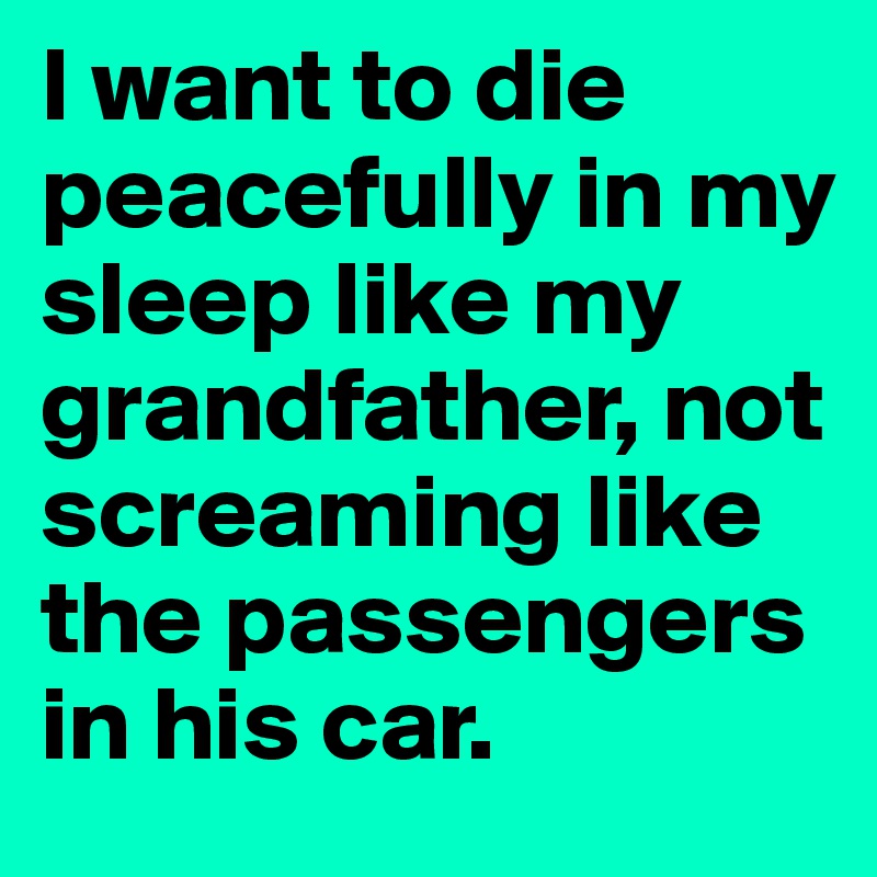 I want to die peacefully in my sleep like my grandfather, not screaming like the passengers in his car.