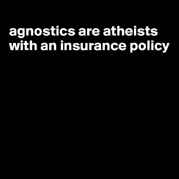 
agnostics are atheists with an insurance policy







