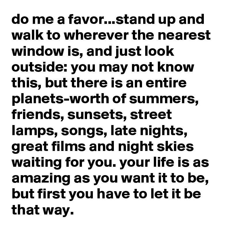 do me a favor...stand up and walk to wherever the nearest window is, and just look outside: you may not know this, but there is an entire planets-worth of summers, friends, sunsets, street lamps, songs, late nights, great films and night skies waiting for you. your life is as amazing as you want it to be, but first you have to let it be that way.