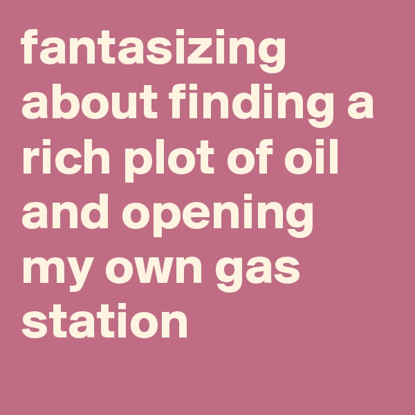 fantasizing about finding a rich plot of oil and opening my own gas station