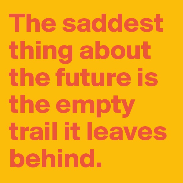 The saddest thing about the future is the empty trail it leaves behind.