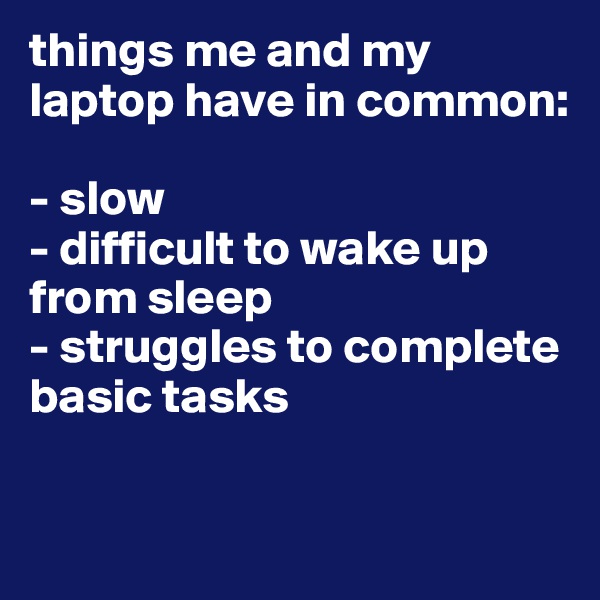 things me and my laptop have in common:

- slow
- difficult to wake up from sleep
- struggles to complete basic tasks

