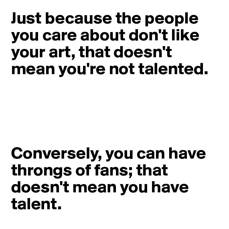 Just because the people you care about don't like your art, that doesn't mean you're not talented. 




Conversely, you can have throngs of fans; that doesn't mean you have talent.