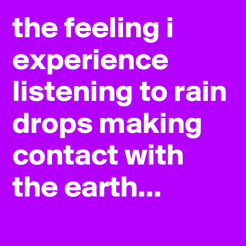 the feeling i experience listening to rain drops making contact with the earth...