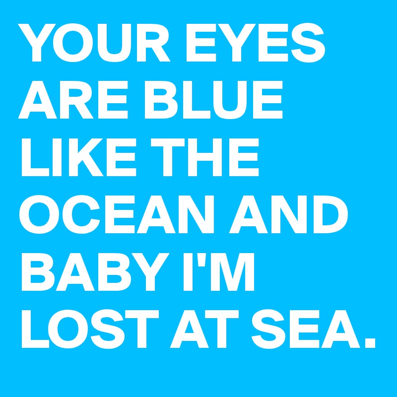 YOUR EYES ARE BLUE LIKE THE OCEAN AND BABY I'M LOST AT SEA.