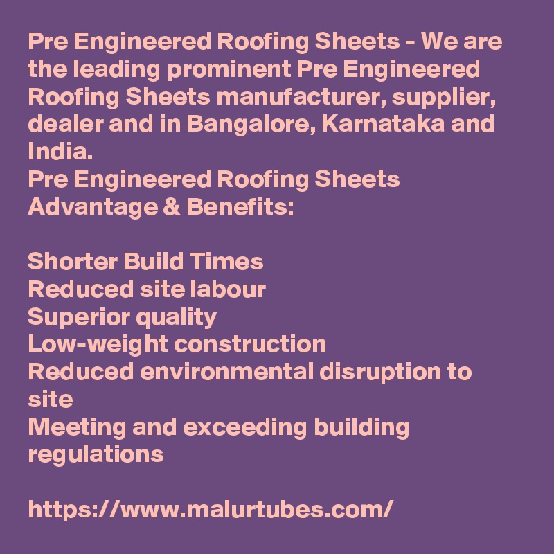 Pre Engineered Roofing Sheets - We are the leading prominent Pre Engineered Roofing Sheets manufacturer, supplier, dealer and in Bangalore, Karnataka and India.
Pre Engineered Roofing Sheets Advantage & Benefits:

Shorter Build Times
Reduced site labour
Superior quality
Low-weight construction
Reduced environmental disruption to site
Meeting and exceeding building regulations

https://www.malurtubes.com/