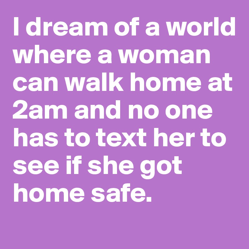 I dream of a world where a woman can walk home at 2am and no one has to text her to see if she got home safe.