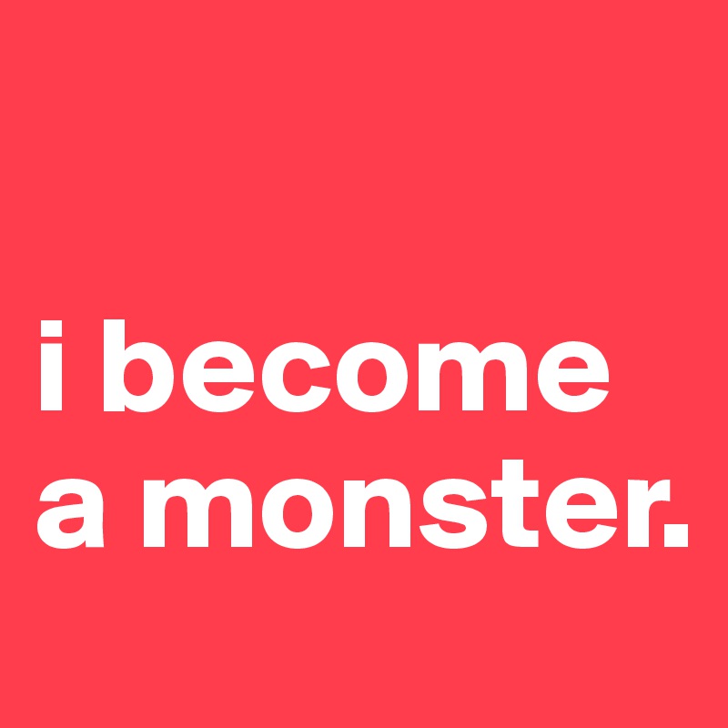 

i become a monster. 