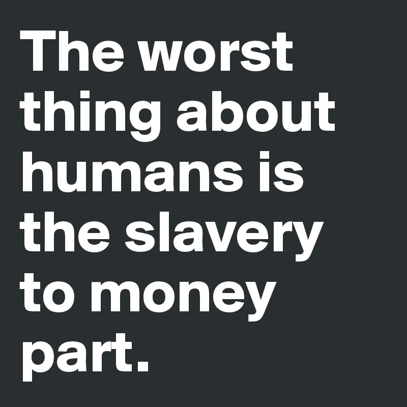 The worst thing about humans is the slavery to money part.