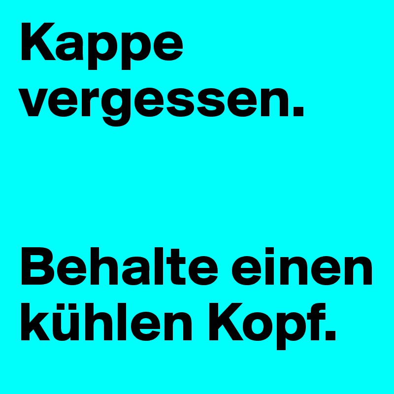Kappe vergessen. 


Behalte einen kühlen Kopf. 