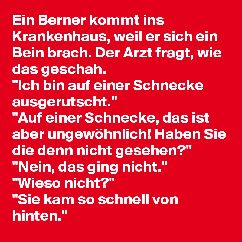 Ein Berner kommt ins Krankenhaus, weil er sich ein Bein brach. Der Arzt fragt, wie das geschah. 
"Ich bin auf einer Schnecke ausgerutscht."
"Auf einer Schnecke, das ist aber ungewöhnlich! Haben Sie die denn nicht gesehen?"
"Nein, das ging nicht."
"Wieso nicht?"
"Sie kam so schnell von hinten."