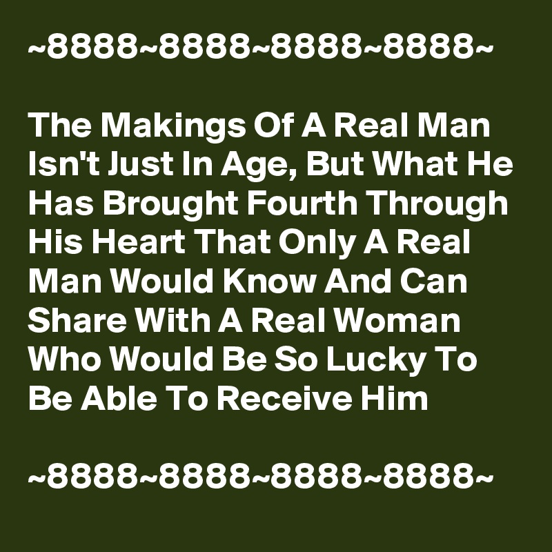 ~8888~8888~8888~8888~

The Makings Of A Real Man Isn't Just In Age, But What He Has Brought Fourth Through His Heart That Only A Real Man Would Know And Can Share With A Real Woman Who Would Be So Lucky To Be Able To Receive Him

~8888~8888~8888~8888~