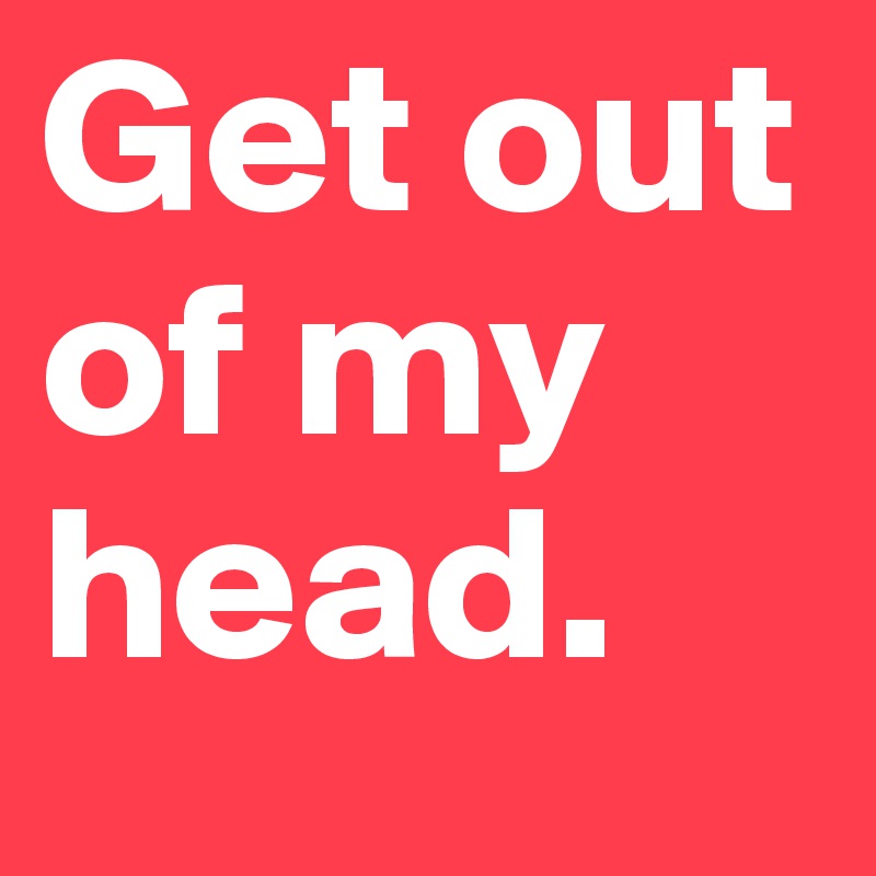 Get out of my head.