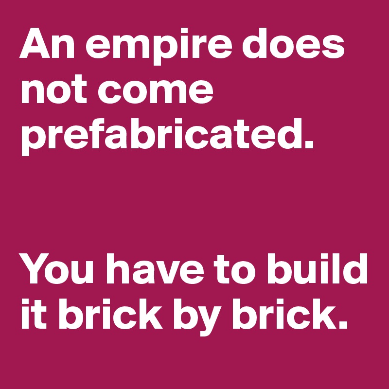 An empire does not come prefabricated. 


You have to build it brick by brick. 