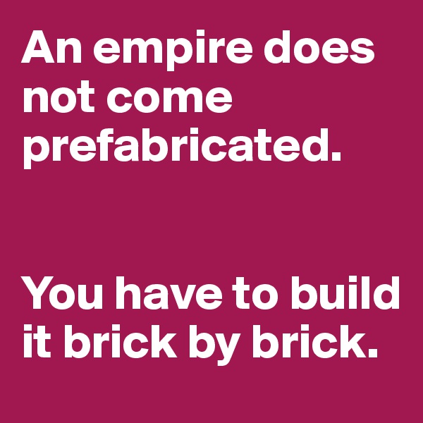 An empire does not come prefabricated. 


You have to build it brick by brick. 