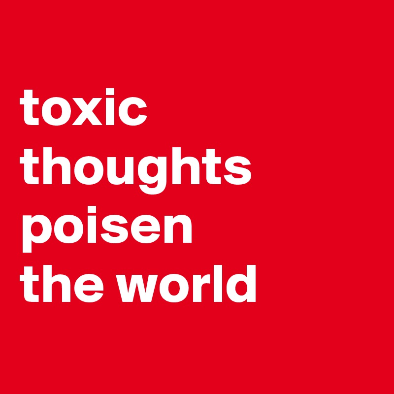 
toxic thoughts poisen
the world
