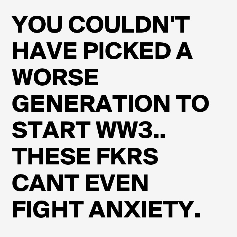 YOU COULDN'T HAVE PICKED A WORSE GENERATION TO START WW3..
THESE FKRS CANT EVEN FIGHT ANXIETY.