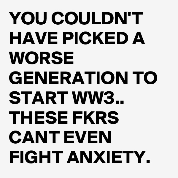 YOU COULDN'T HAVE PICKED A WORSE GENERATION TO START WW3..
THESE FKRS CANT EVEN FIGHT ANXIETY.