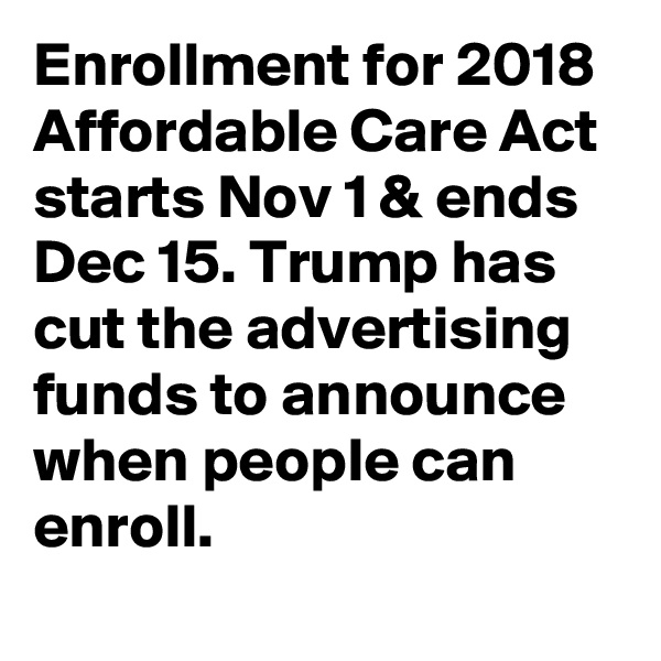 Enrollment for 2018 Affordable Care Act starts Nov 1 & ends Dec 15. Trump has cut the advertising funds to announce when people can enroll.