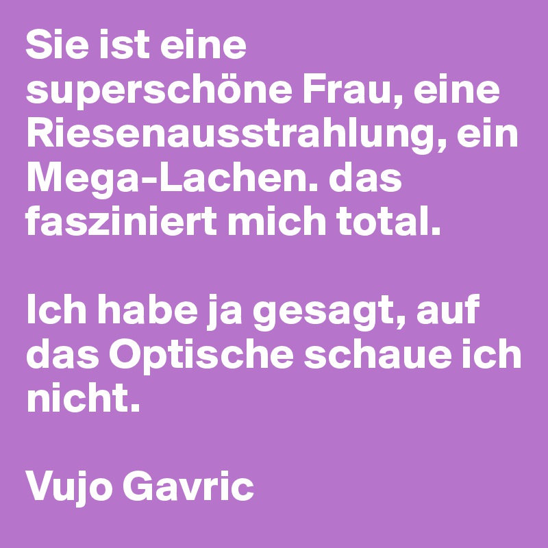 Sie ist eine superschöne Frau, eine Riesenausstrahlung, ein Mega-Lachen. das fasziniert mich total. 

Ich habe ja gesagt, auf das Optische schaue ich nicht. 

Vujo Gavric