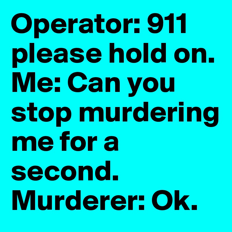 Operator: 911 please hold on. Me: Can you stop murdering me for a second.
Murderer: Ok. 
