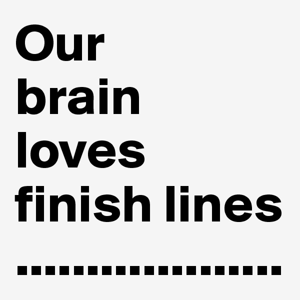 Our 
brain 
loves finish lines ...................