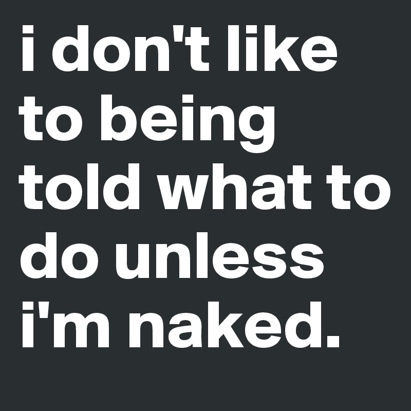 i don't like to being told what to do unless i'm naked.