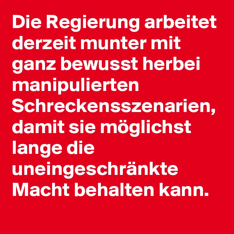 Die Regierung arbeitet derzeit munter mit ganz bewusst herbei manipulierten Schreckensszenarien, damit sie möglichst lange die uneingeschränkte Macht behalten kann.