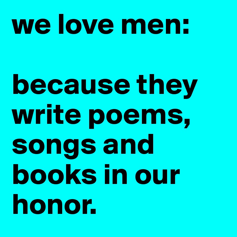 we love men: 

because they write poems, songs and books in our honor. 