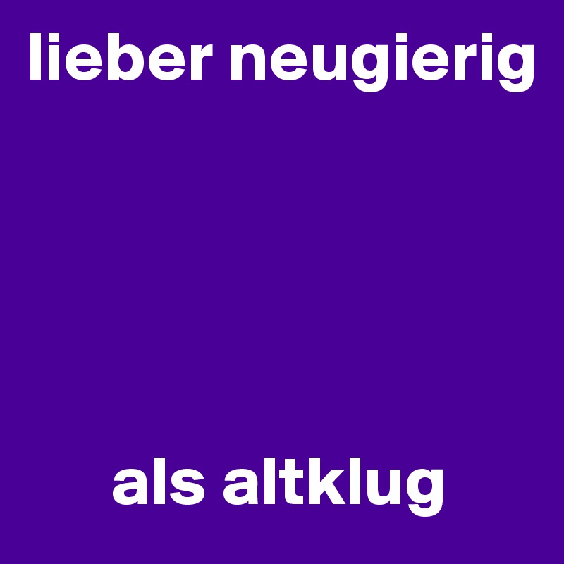 lieber neugierig 





      als altklug 
