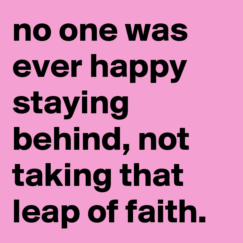 no one was ever happy staying behind, not taking that leap of faith.
